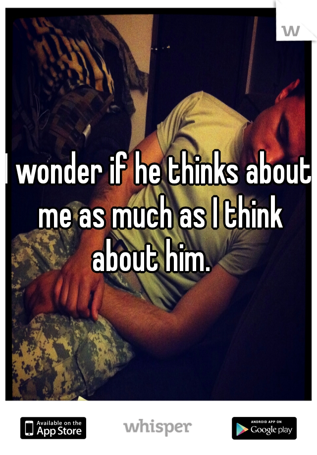 I wonder if he thinks about me as much as I think about him.   