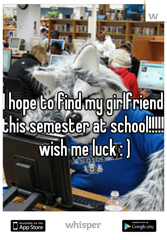 I hope to find my girlfriend this semester at school!!!!!! wish me luck : )