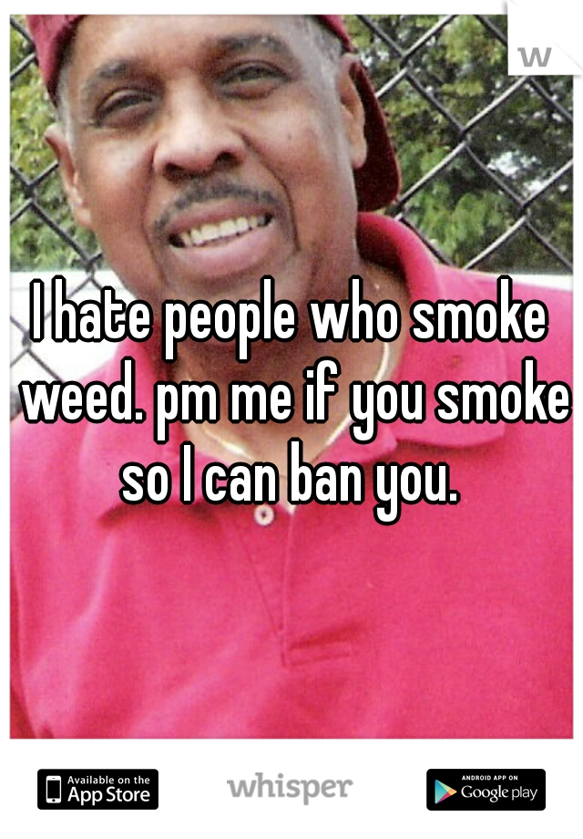 I hate people who smoke weed. pm me if you smoke so I can ban you. 