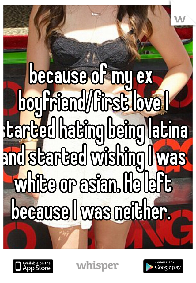 because of my ex boyfriend/first love I started hating being latina and started wishing I was white or asian. He left because I was neither. 