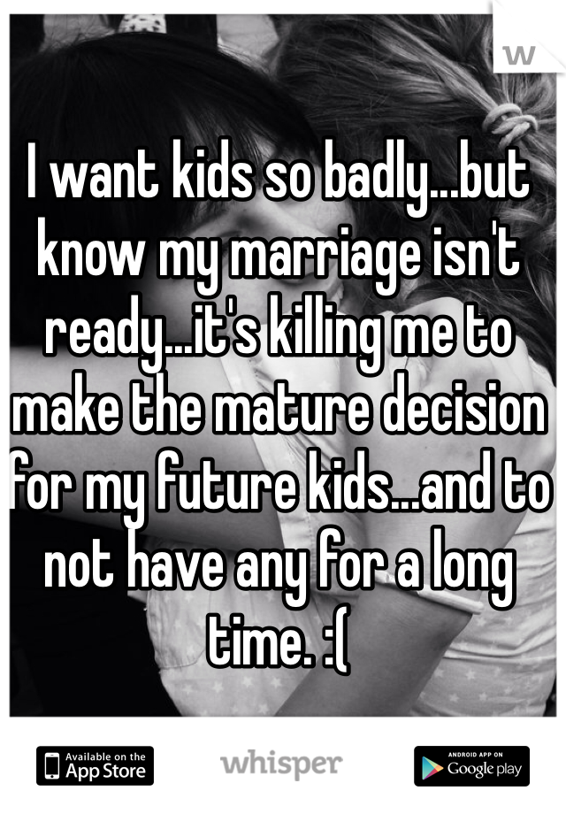 I want kids so badly...but know my marriage isn't ready...it's killing me to make the mature decision for my future kids...and to not have any for a long time. :( 