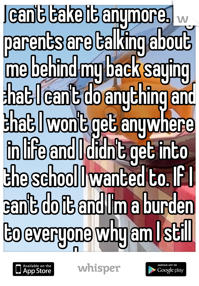 I can't take it anymore. My parents are talking about me behind my back saying that I can't do anything and that I won't get anywhere in life and I didn't get into the school I wanted to. If I can't do it and I'm a burden to everyone why am I still here.…