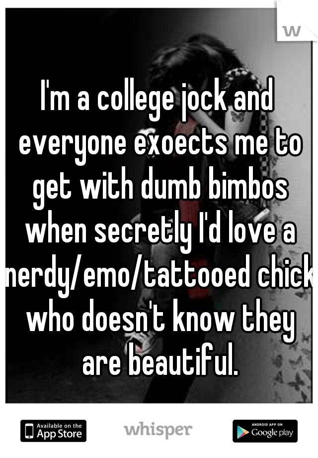 I'm a college jock and everyone exoects me to get with dumb bimbos when secretly I'd love a nerdy/emo/tattooed chick who doesn't know they are beautiful.