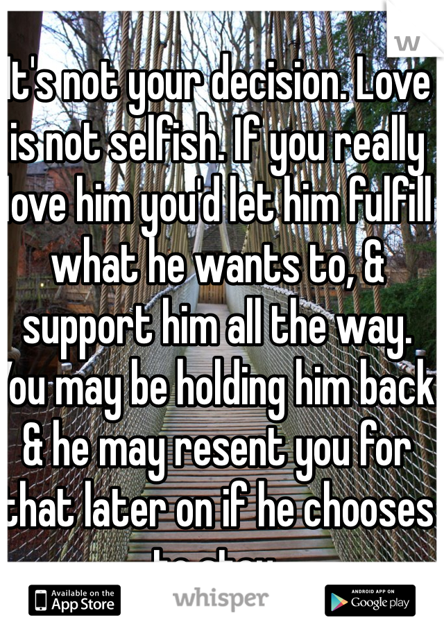 It's not your decision. Love is not selfish. If you really love him you'd let him fulfill what he wants to, & support him all the way. You may be holding him back & he may resent you for that later on if he chooses to stay. 