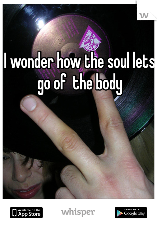 I wonder how the soul lets go of  the body 