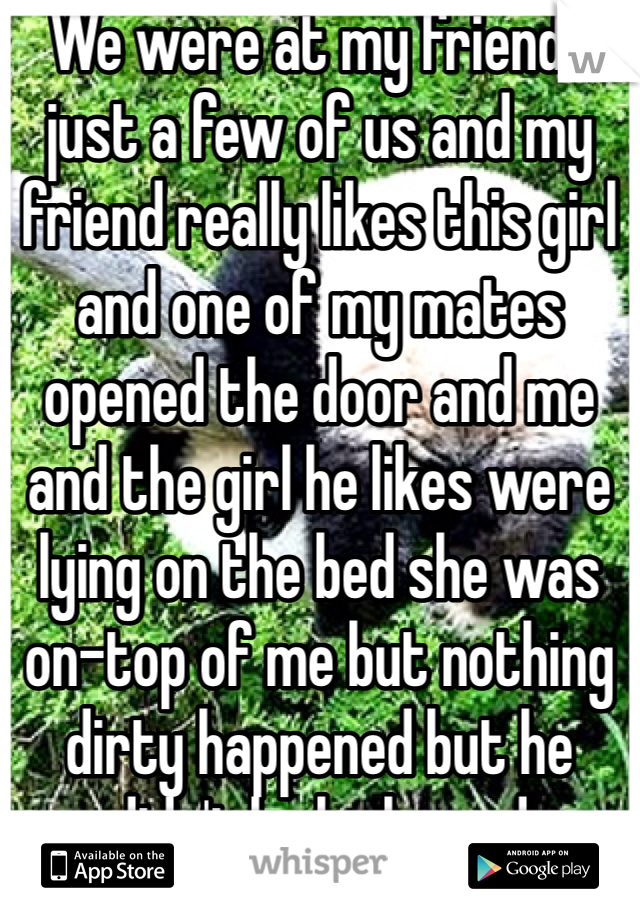 We were at my friends just a few of us and my friend really likes this girl and one of my mates opened the door and me and the girl he likes were lying on the bed she was on-top of me but nothing dirty happened but he didn't look pleased 