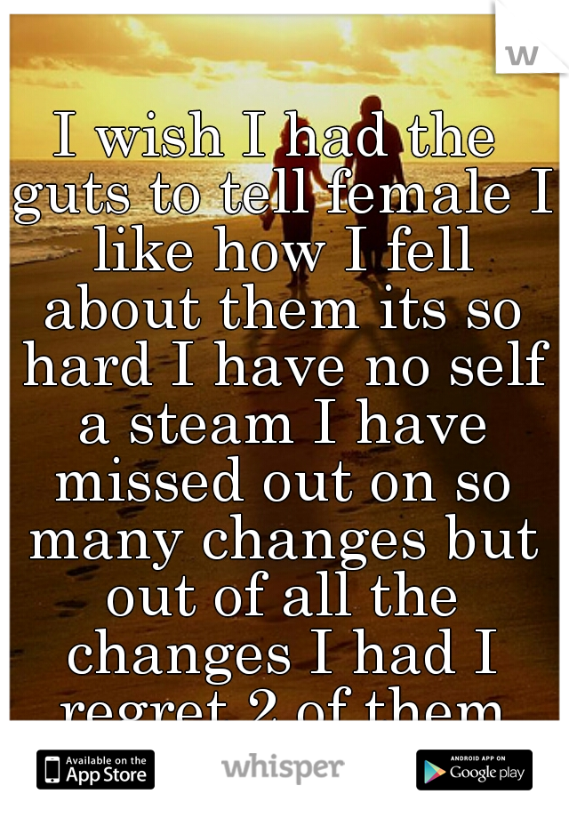 I wish I had the guts to tell female I like how I fell about them its so hard I have no self a steam I have missed out on so many changes but out of all the changes I had I regret 2 of them the most