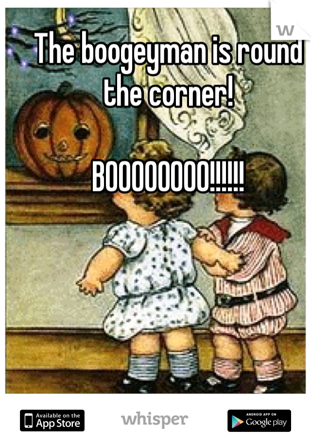 The boogeyman is round the corner! 

BOOOOOOOO!!!!!!
