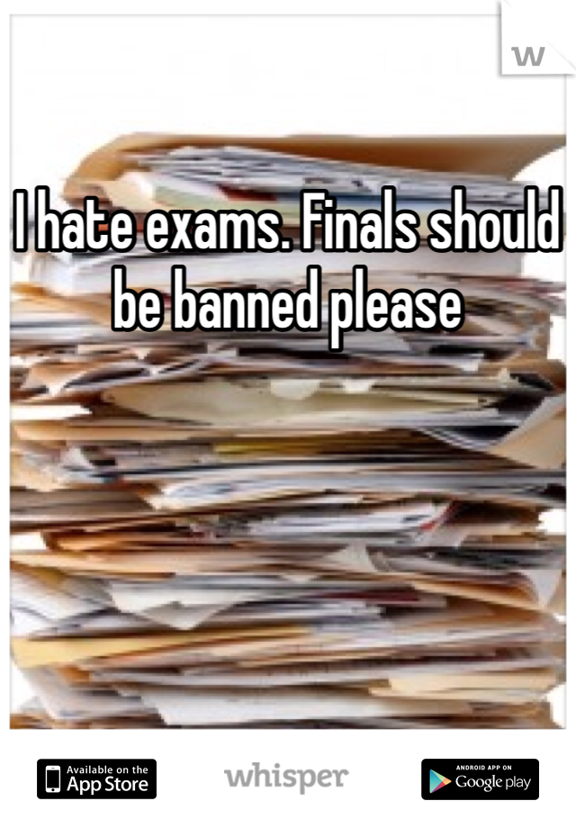 I hate exams. Finals should be banned please
