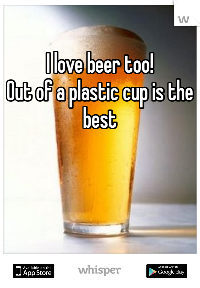 I love beer too! 
Out of a plastic cup is the best 