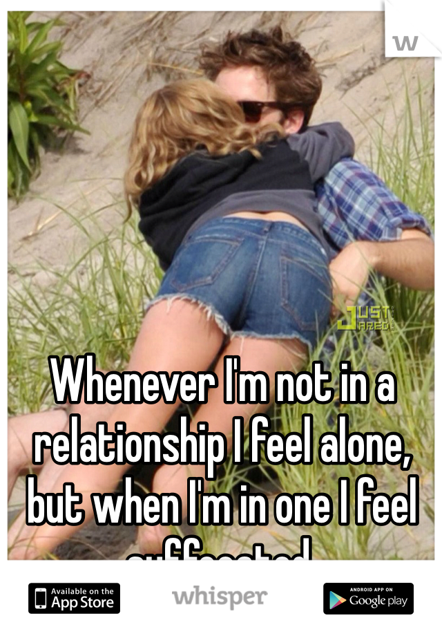 Whenever I'm not in a relationship I feel alone, but when I'm in one I feel suffocated.