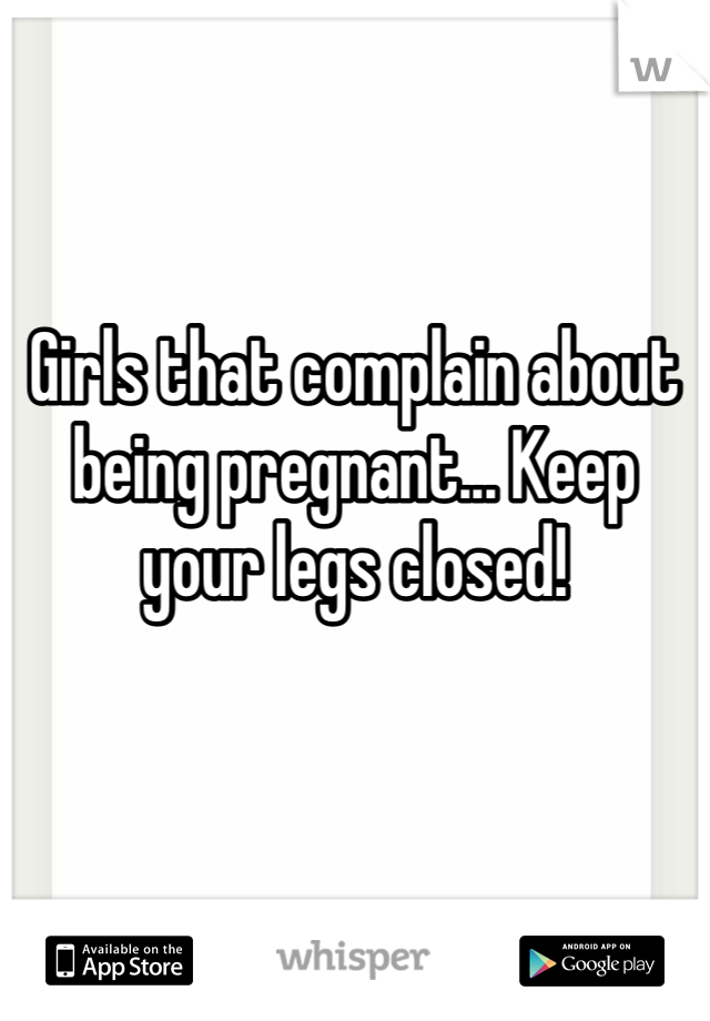 Girls that complain about being pregnant... Keep your legs closed!