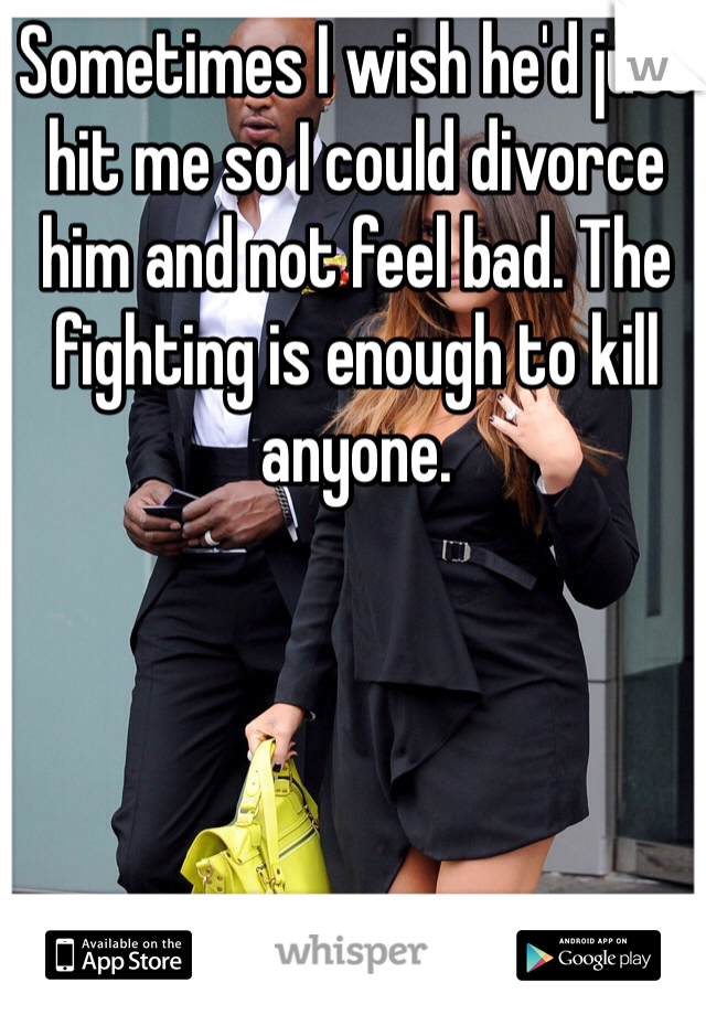 Sometimes I wish he'd just hit me so I could divorce him and not feel bad. The fighting is enough to kill anyone. 