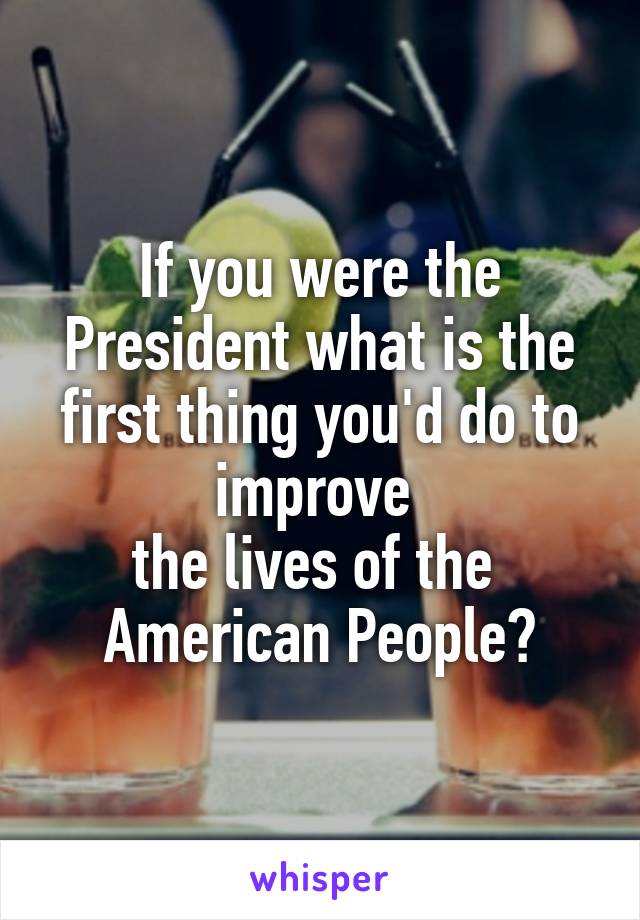 If you were the President what is the first thing you'd do to improve 
the lives of the 
American People?
