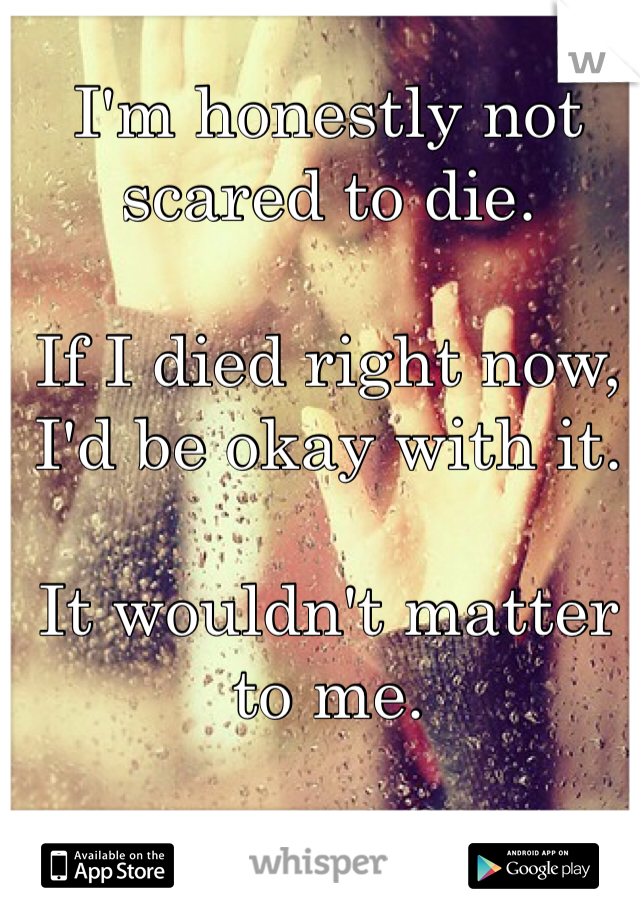 I'm honestly not scared to die.

If I died right now, I'd be okay with it.

It wouldn't matter to me.
