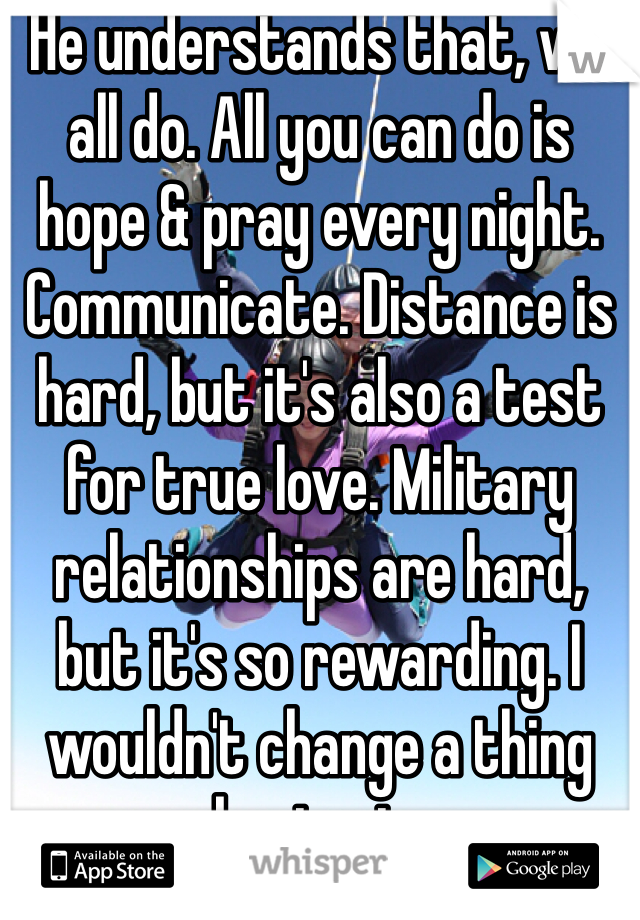 He understands that, we all do. All you can do is hope & pray every night. Communicate. Distance is hard, but it's also a test for true love. Military relationships are hard, but it's so rewarding. I wouldn't change a thing about mine. 