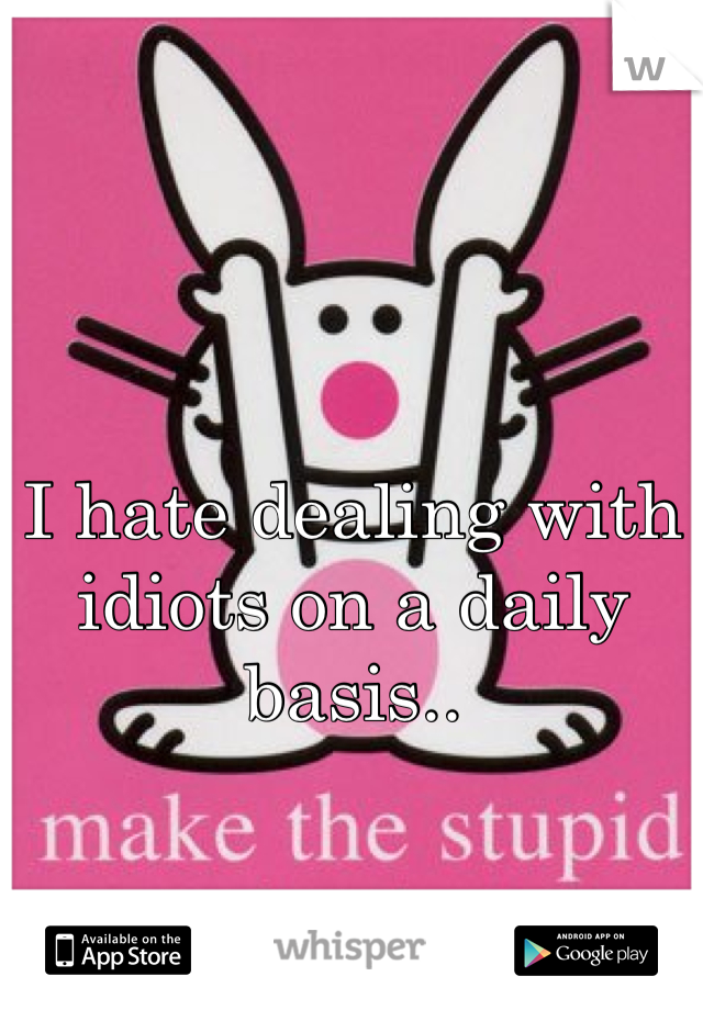 I hate dealing with idiots on a daily basis..
