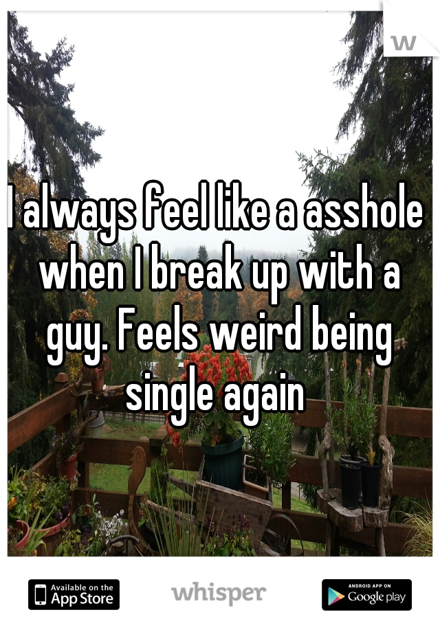 I always feel like a asshole when I break up with a guy. Feels weird being single again 