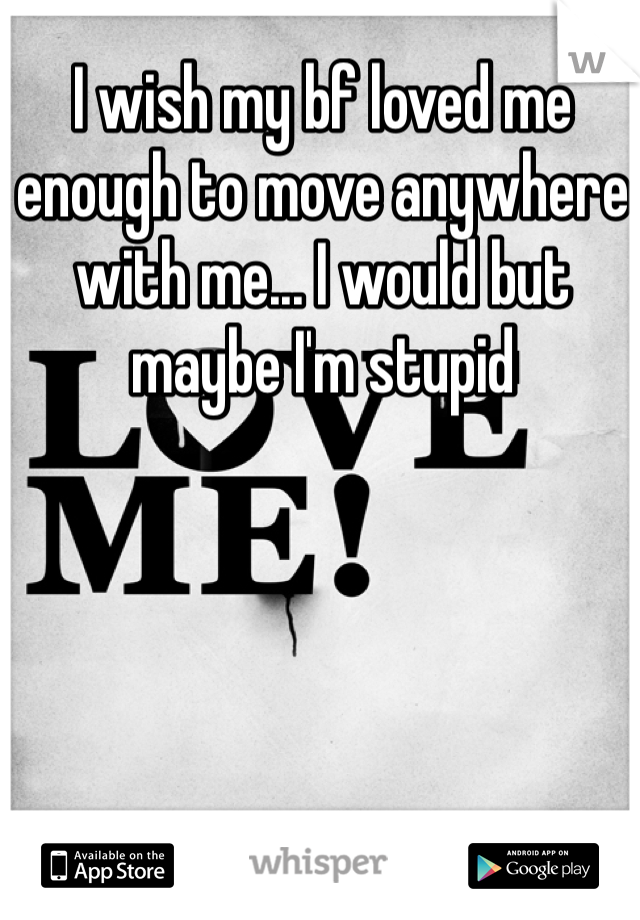 I wish my bf loved me enough to move anywhere with me... I would but maybe I'm stupid 