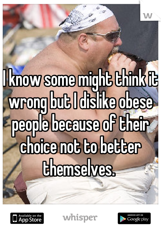 I know some might think it wrong but I dislike obese people because of their choice not to better themselves. 