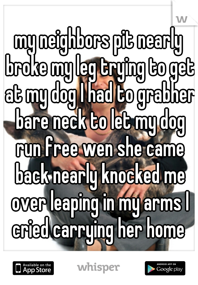 my neighbors pit nearly broke my leg trying to get at my dog I had to grabher bare neck to let my dog run free wen she came back nearly knocked me over leaping in my arms I cried carrying her home 