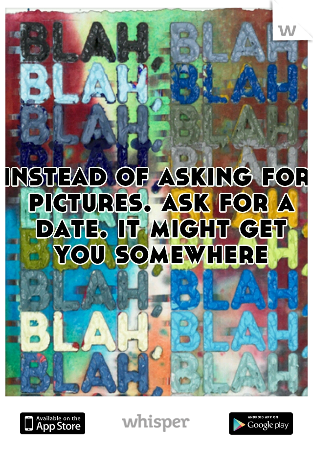 instead of asking for pictures. ask for a date. it might get you somewhere