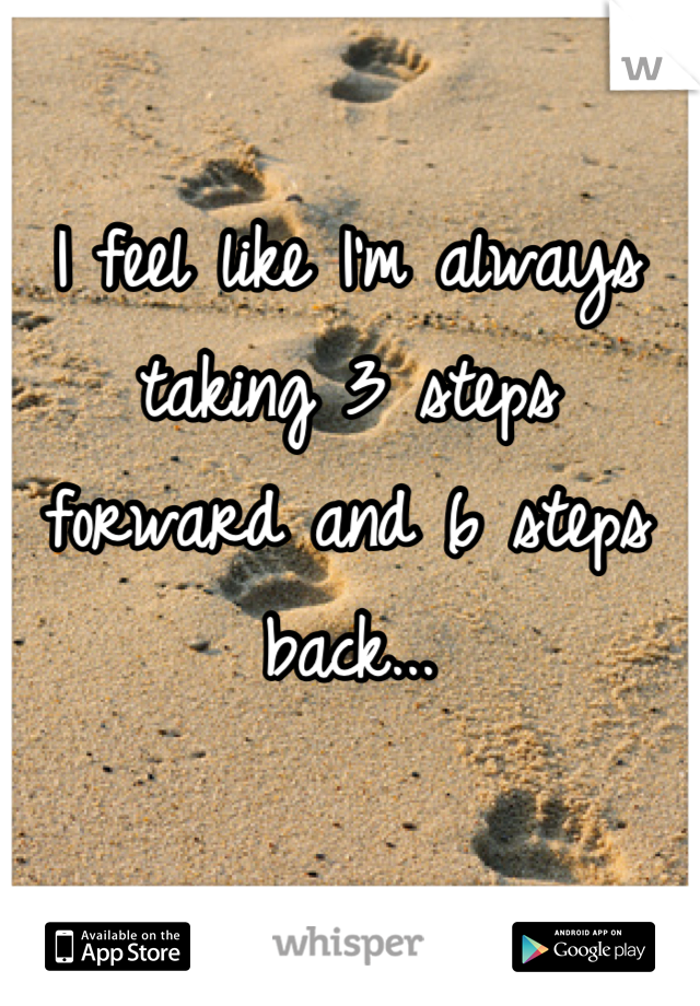I feel like I'm always taking 3 steps forward and 6 steps back...