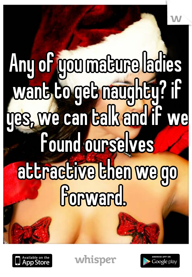 Any of you mature ladies want to get naughty? if yes, we can talk and if we found ourselves attractive then we go forward.  