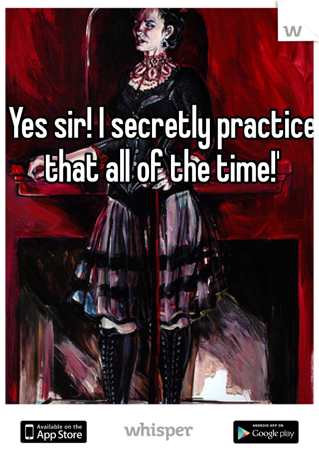 Yes sir! I secretly practice that all of the time!' 