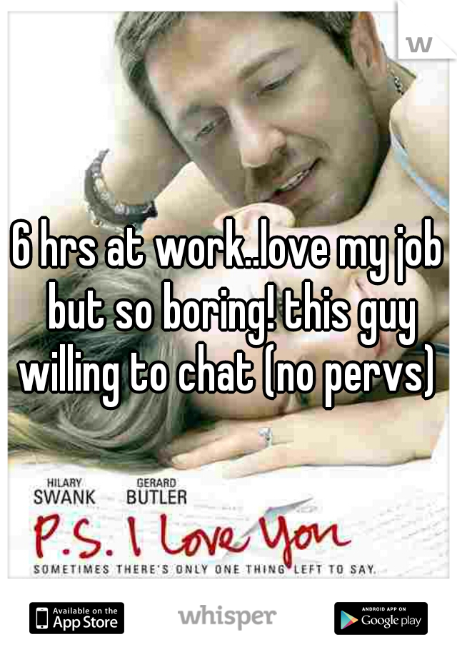 6 hrs at work..love my job but so boring! this guy willing to chat (no pervs) 