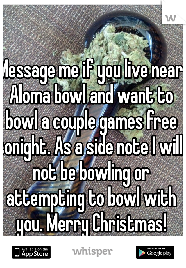 Message me if you live near Aloma bowl and want to bowl a couple games free tonight. As a side note I will not be bowling or attempting to bowl with you. Merry Christmas!