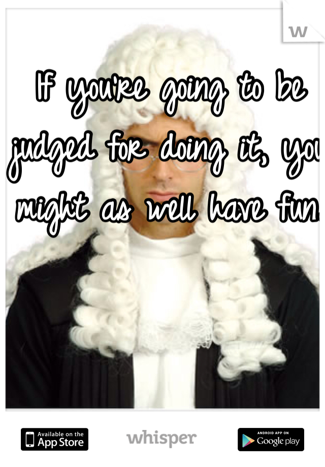 If you're going to be judged for doing it, you might as well have fun. 