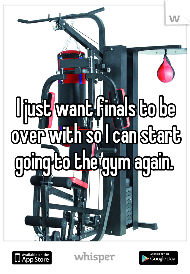 I just want finals to be over with so I can start going to the gym again. 