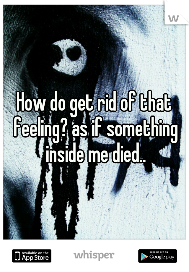 How do get rid of that feeling? as if something inside me died..