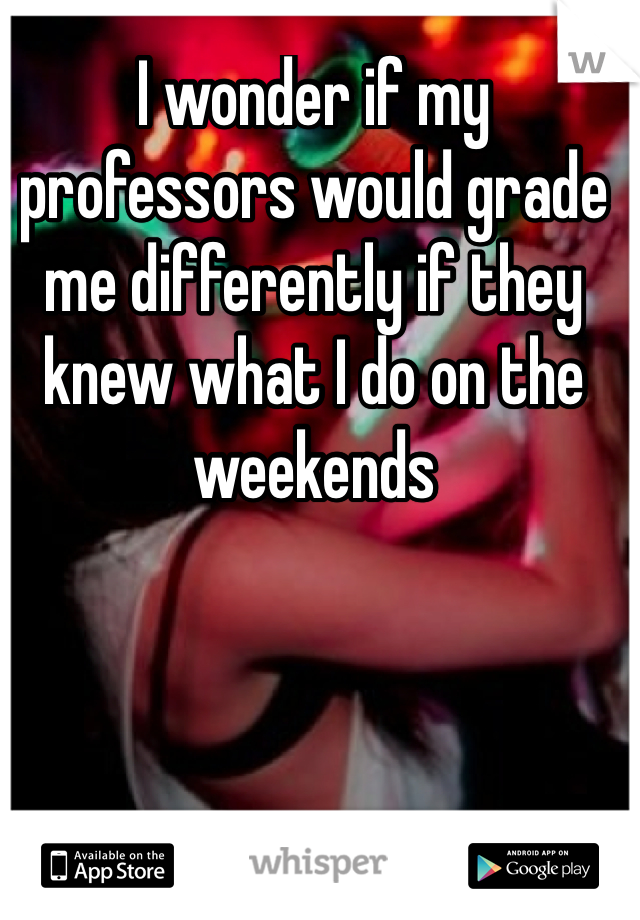 I wonder if my professors would grade me differently if they knew what I do on the weekends