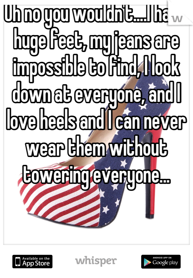 Oh no you wouldn't....I have huge feet, my jeans are impossible to find, I look down at everyone, and I love heels and I can never wear them without towering everyone...