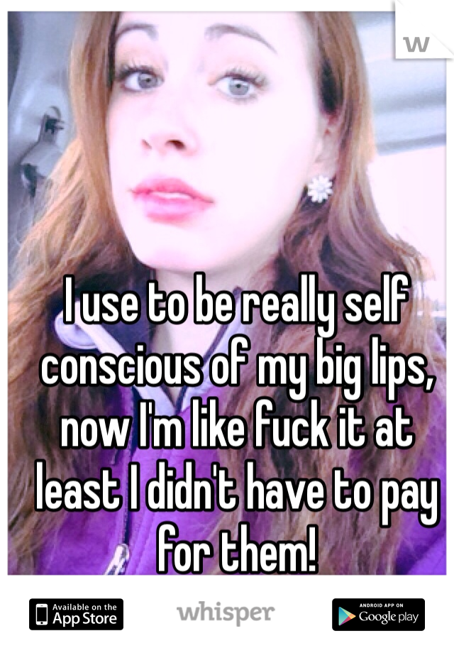 I use to be really self conscious of my big lips, now I'm like fuck it at least I didn't have to pay for them! 