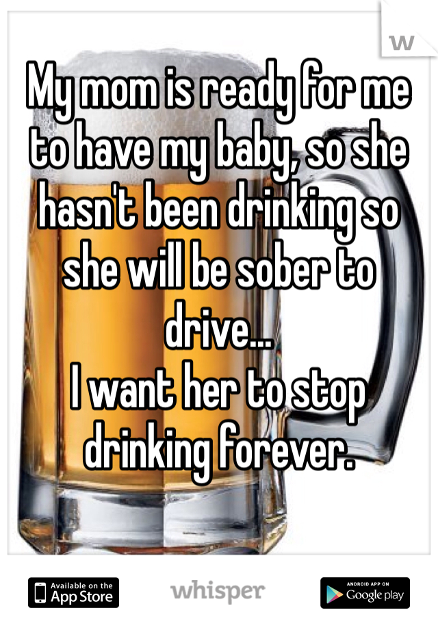 My mom is ready for me to have my baby, so she hasn't been drinking so she will be sober to drive...
I want her to stop drinking forever.