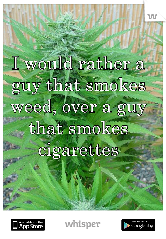 I would rather a guy that smokes weed, over a guy that smokes cigarettes 