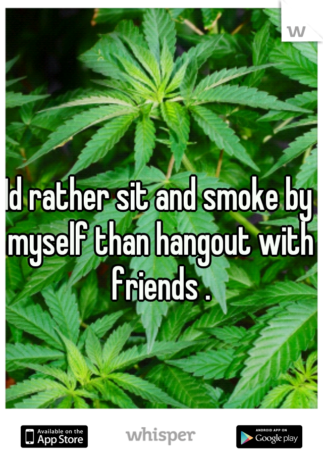 Id rather sit and smoke by myself than hangout with friends .