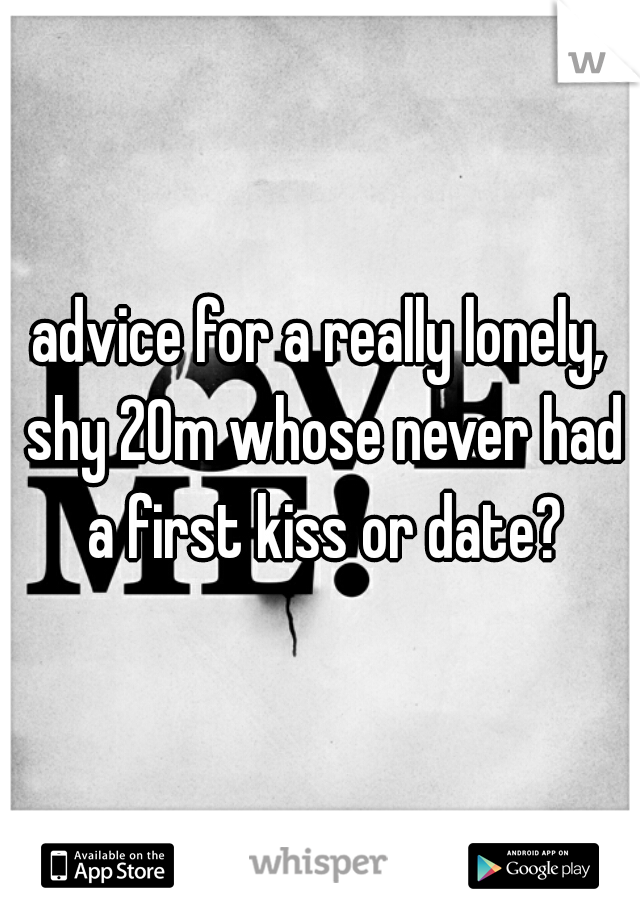 advice for a really lonely, shy 20m whose never had a first kiss or date?