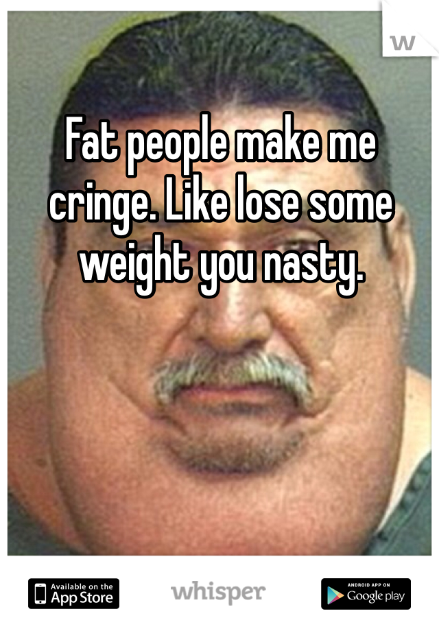 Fat people make me cringe. Like lose some weight you nasty. 