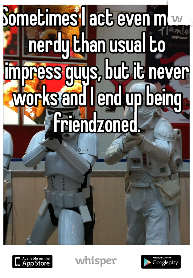 Sometimes I act even more nerdy than usual to impress guys, but it never works and I end up being friendzoned.