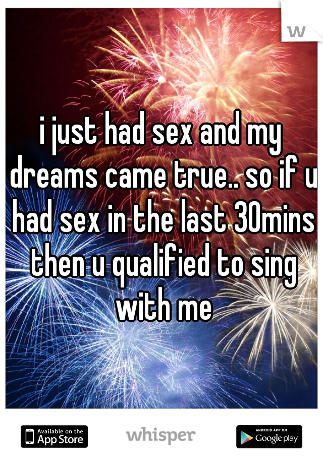 i just had sex and my dreams came true.. so if u had sex in the last 30mins then u qualified to sing with me