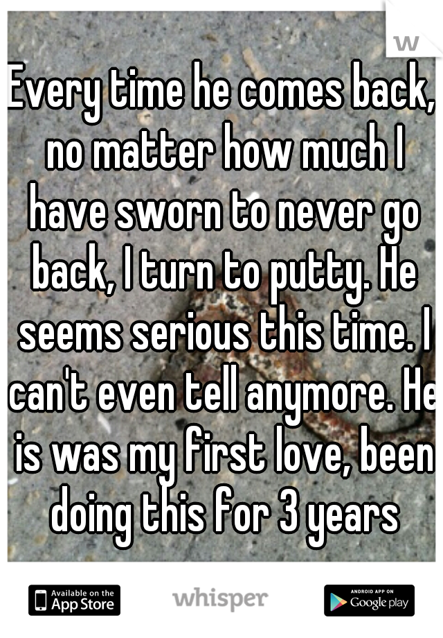 Every time he comes back, no matter how much I have sworn to never go back, I turn to putty. He seems serious this time. I can't even tell anymore. He is was my first love, been doing this for 3 years