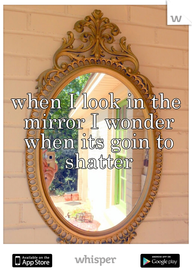 when I look in the mirror I wonder when its goin to shatter