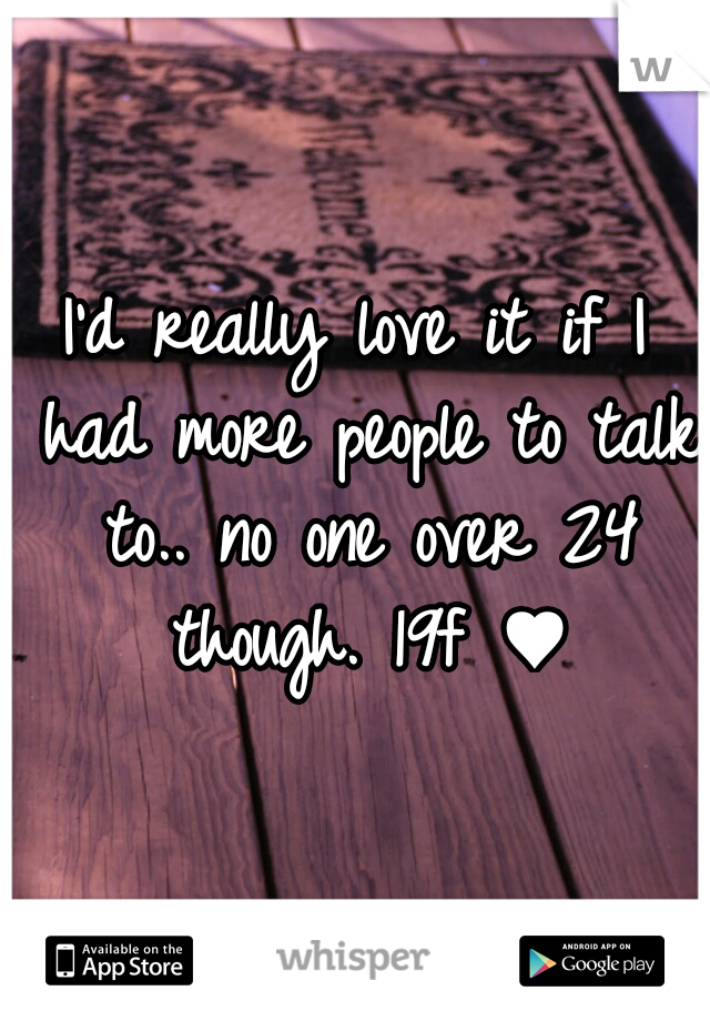 I'd really love it if I had more people to talk to.. no one over 24 though. 19f ♥