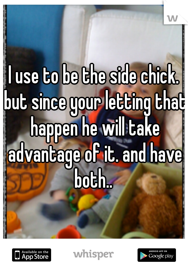 I use to be the side chick. but since your letting that happen he will take advantage of it. and have both.. 
