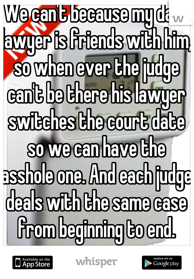 We can't because my dads lawyer is friends with him, so when ever the judge can't be there his lawyer switches the court date so we can have the asshole one. And each judge deals with the same case from beginning to end.