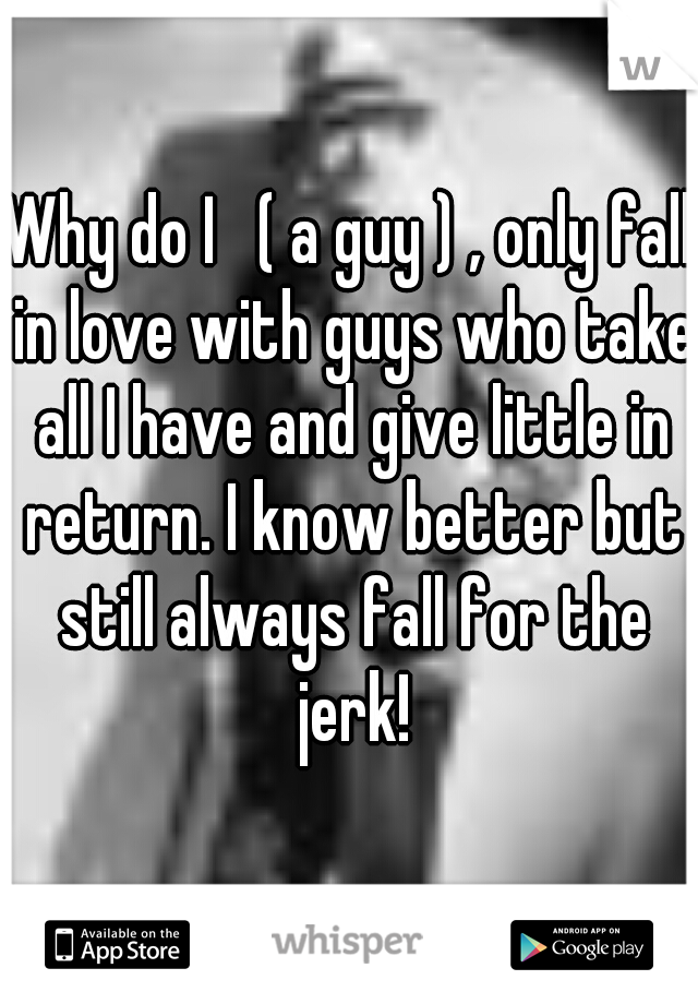Why do I   ( a guy ) , only fall in love with guys who take all I have and give little in return. I know better but still always fall for the jerk!